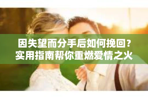 因失望而分手后如何挽回？实用指南帮你重燃爱情之火