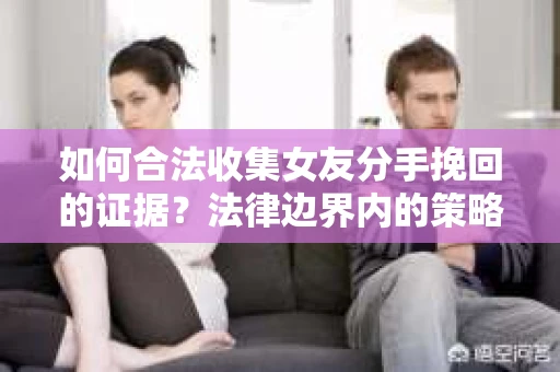 如何合法收集女友分手挽回的证据？法律边界内的策略与技巧