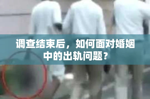 调查结束后，如何面对婚姻中的出轨问题？