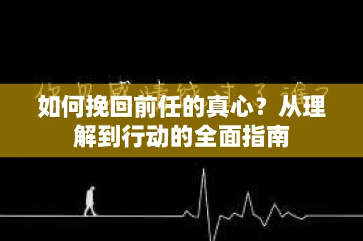 如何挽回前任的真心？从理解到行动的全面指南