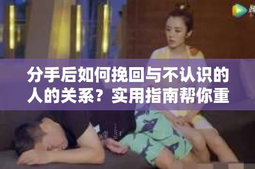 分手后如何挽回与不认识的人的关系？实用指南帮你重拾失去的联结