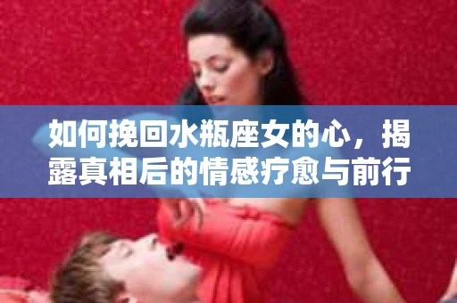 如何挽回水瓶座女的心，揭露真相后的情感疗愈与前行计划
