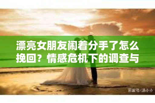 漂亮女朋友闹着分手了怎么挽回？情感危机下的调查与应对策略