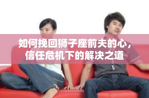 如何挽回狮子座前夫的心，信任危机下的解决之道