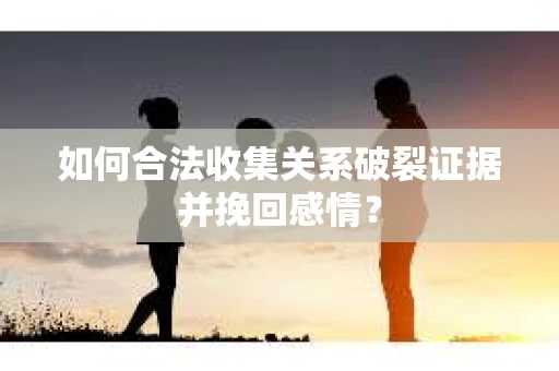 如何合法收集关系破裂证据并挽回感情？