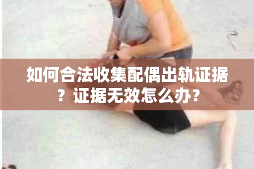 如何合法收集配偶出轨证据？证据无效怎么办？