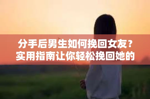 分手后男生如何挽回女友？实用指南让你轻松挽回她的心