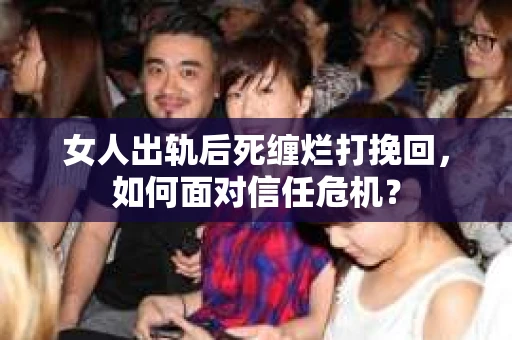 女人出轨后死缠烂打挽回，如何面对信任危机？