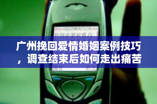 广州挽回爱情婚姻案例技巧，调查结束后如何走出痛苦并做出明智决策？