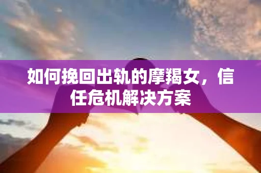 如何挽回出轨的摩羯女，信任危机解决方案