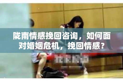 陇南情感挽回咨询，如何面对婚姻危机，挽回情感？