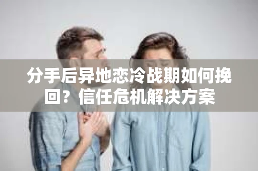 分手后异地恋冷战期如何挽回？信任危机解决方案