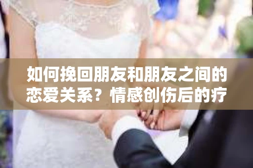 如何挽回朋友和朋友之间的恋爱关系？情感创伤后的疗愈与决策之路