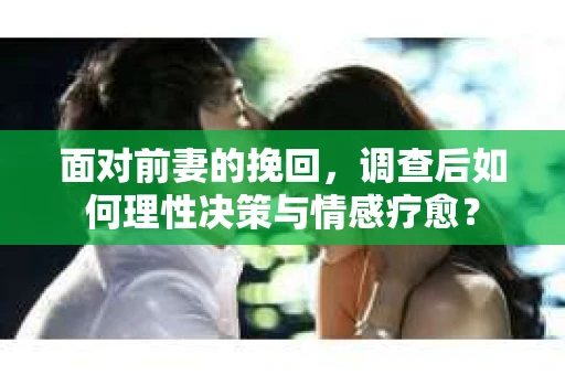 面对前妻的挽回，调查后如何理性决策与情感疗愈？
