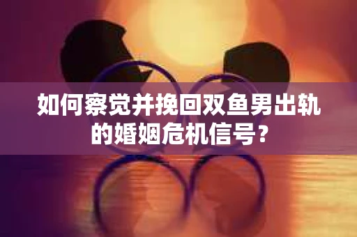 如何察觉并挽回双鱼男出轨的婚姻危机信号? 如何察觉并挽回双鱼男出轨的婚姻危机信号?