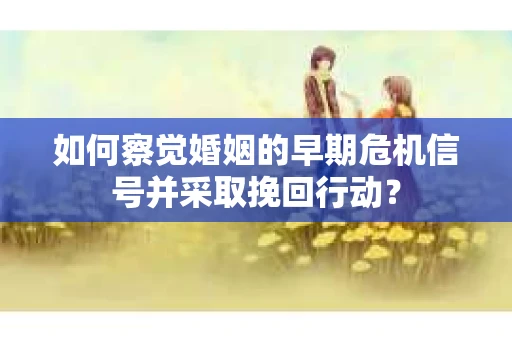 如何察觉婚姻的早期危机信号并采取挽回行动？