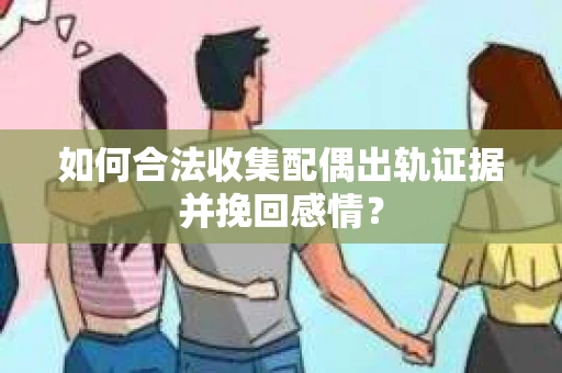 如何合法收集配偶出轨证据并挽回感情？