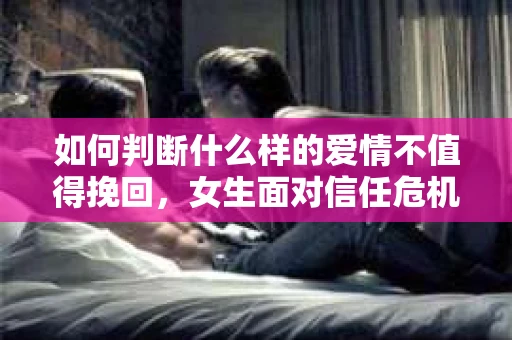 如何判断什么样的爱情不值得挽回,女生面对信任危机怎么办? 如何判断什么样的爱情不值得挽回,女生面对信任危机怎么办?