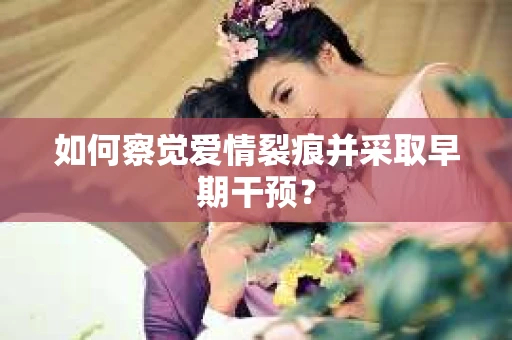 如何察觉爱情裂痕并采取早期干预？