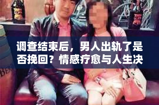 调查结束后，男人出轨了是否挽回？情感疗愈与人生决策的干货指南
