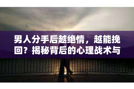 男人分手后越绝情，越能挽回？揭秘背后的心理战术与实际操作