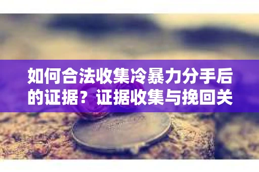如何合法收集冷暴力分手后的证据？证据收集与挽回关系怎么办？