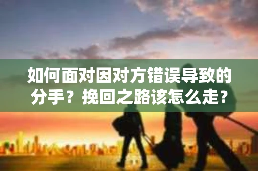 如何面对因对方错误导致的分手？挽回之路该怎么走？