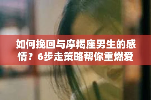 如何挽回与摩羯座男生的感情？6步走策略帮你重燃爱情之火
