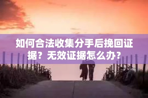 如何合法收集分手后挽回证据？无效证据怎么办？