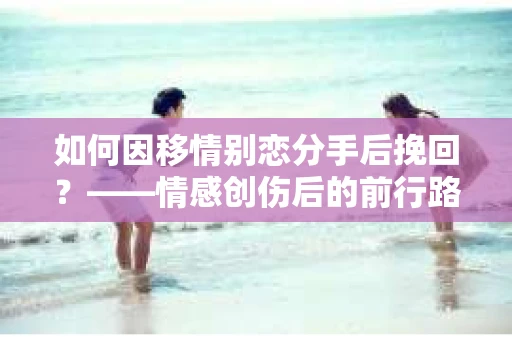 如何因移情别恋分手后挽回？——情感创伤后的前行路线图