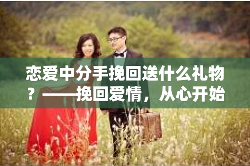 恋爱中分手挽回送什么礼物？——挽回爱情，从心开始