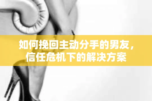 如何挽回主动分手的男友，信任危机下的解决方案