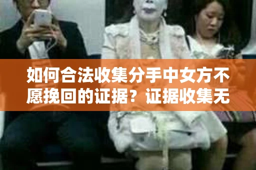 如何合法收集分手中女方不愿挽回的证据?证据收集无效怎么办? 如何合法收集分手中女方不愿挽回的证据?证据收集无效怎么办?