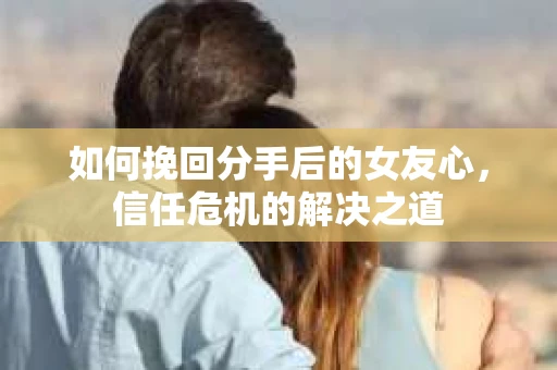 如何挽回分手后的女友心，信任危机的解决之道