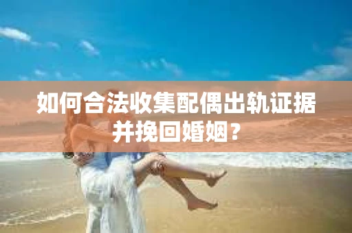 如何合法收集配偶出轨证据并挽回婚姻？