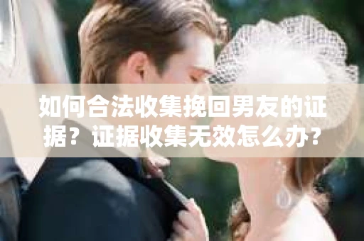 如何合法收集挽回男友的证据？证据收集无效怎么办？