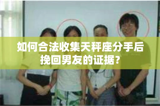 如何合法收集天秤座分手后挽回男友的证据？