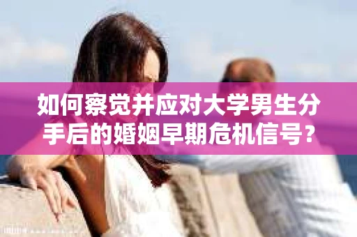如何察觉并应对大学男生分手后的婚姻早期危机信号？
