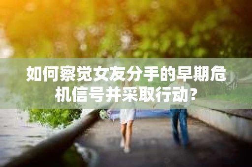 如何察觉女友分手的早期危机信号并采取行动？