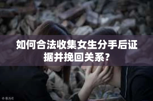 如何合法收集女生分手后证据并挽回关系？