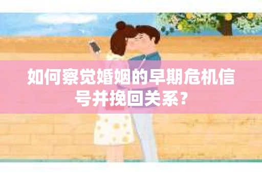 如何察觉婚姻的早期危机信号并挽回关系？