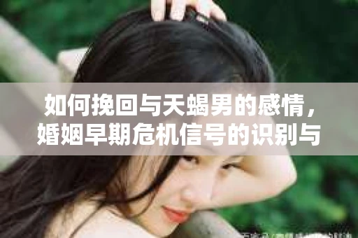 如何挽回与天蝎男的感情，婚姻早期危机信号的识别与应对