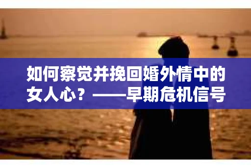 如何察觉并挽回婚外情中的女人心？——早期危机信号与干预策略