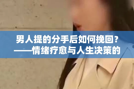 男人提的分手后如何挽回？——情绪疗愈与人生决策的干货指南