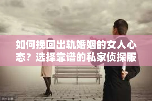 如何挽回出轨婚姻的女人心态？选择靠谱的私家侦探服务指南