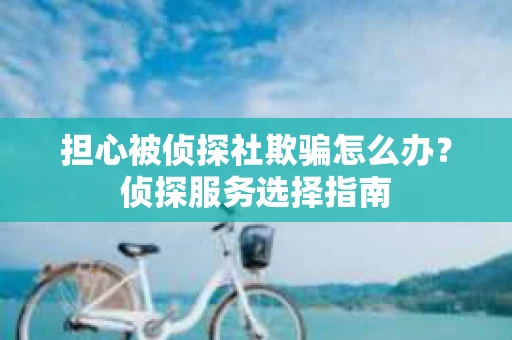 担心被侦探社欺骗怎么办？侦探服务选择指南