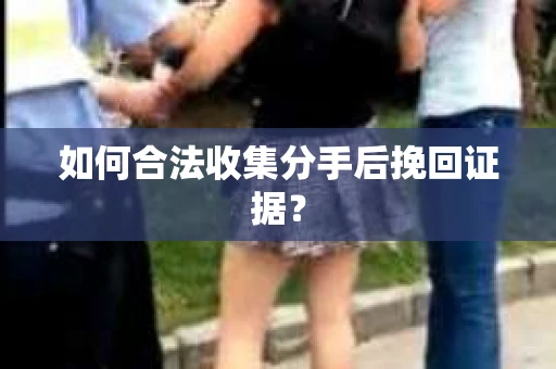 如何合法收集分手后挽回证据？