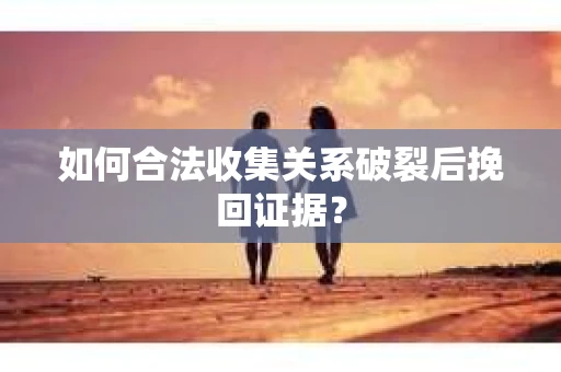如何合法收集关系破裂后挽回证据？