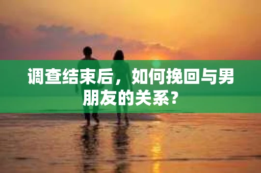 调查结束后，如何挽回与男朋友的关系？
