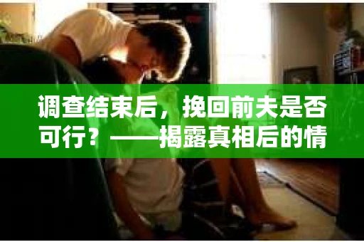 调查结束后，挽回前夫是否可行？——揭露真相后的情感疗愈与人生决策